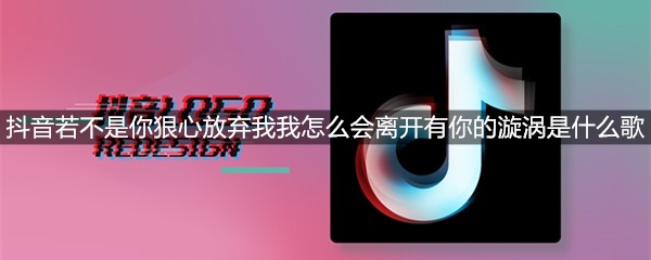 抖音若不是你狠心放弃我我怎么会离开有你的漩涡是什么歌
